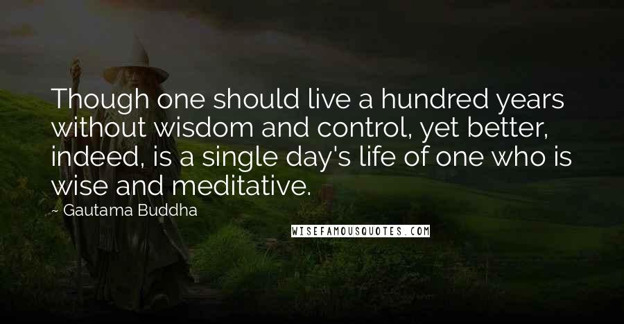 Gautama Buddha Quotes: Though one should live a hundred years without wisdom and control, yet better, indeed, is a single day's life of one who is wise and meditative.