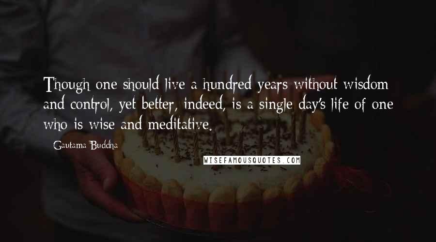 Gautama Buddha Quotes: Though one should live a hundred years without wisdom and control, yet better, indeed, is a single day's life of one who is wise and meditative.