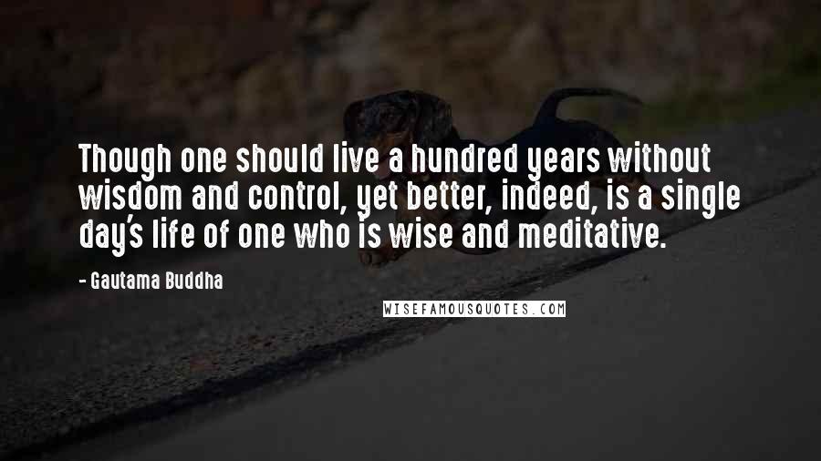 Gautama Buddha Quotes: Though one should live a hundred years without wisdom and control, yet better, indeed, is a single day's life of one who is wise and meditative.