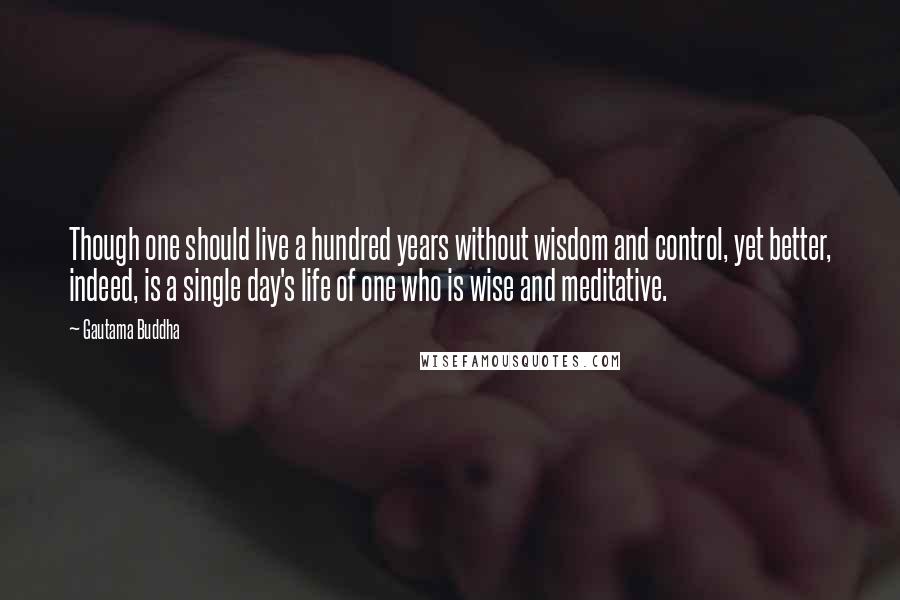 Gautama Buddha Quotes: Though one should live a hundred years without wisdom and control, yet better, indeed, is a single day's life of one who is wise and meditative.