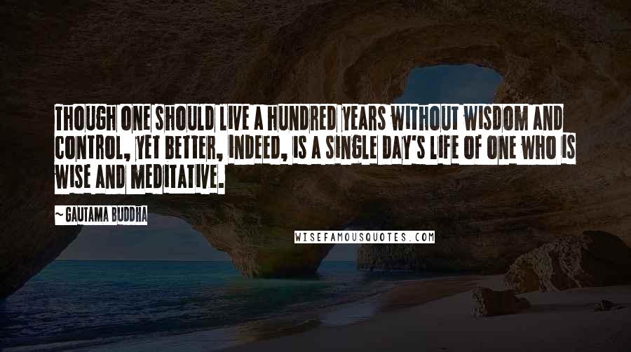 Gautama Buddha Quotes: Though one should live a hundred years without wisdom and control, yet better, indeed, is a single day's life of one who is wise and meditative.