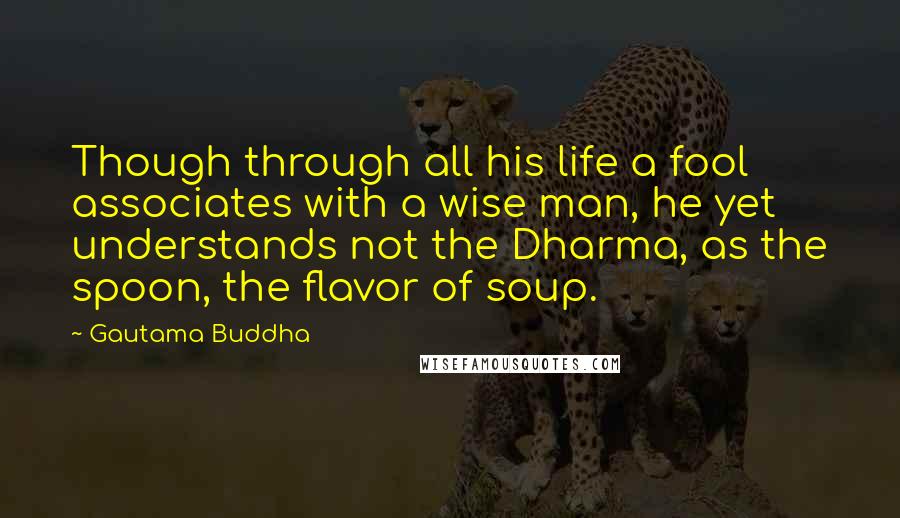 Gautama Buddha Quotes: Though through all his life a fool associates with a wise man, he yet understands not the Dharma, as the spoon, the flavor of soup.