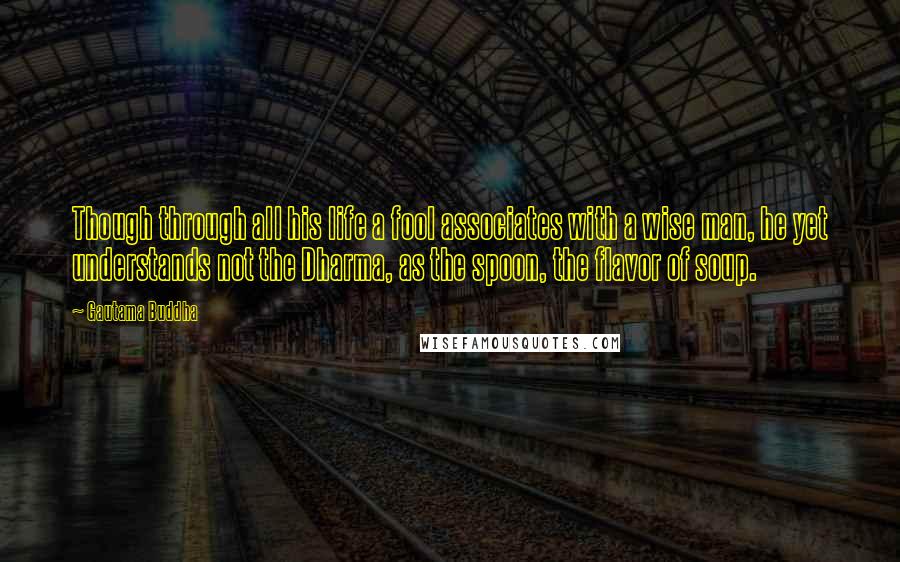 Gautama Buddha Quotes: Though through all his life a fool associates with a wise man, he yet understands not the Dharma, as the spoon, the flavor of soup.