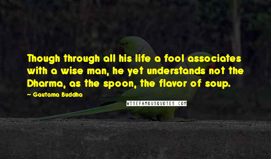 Gautama Buddha Quotes: Though through all his life a fool associates with a wise man, he yet understands not the Dharma, as the spoon, the flavor of soup.