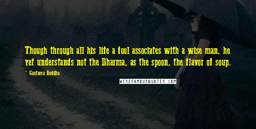 Gautama Buddha Quotes: Though through all his life a fool associates with a wise man, he yet understands not the Dharma, as the spoon, the flavor of soup.