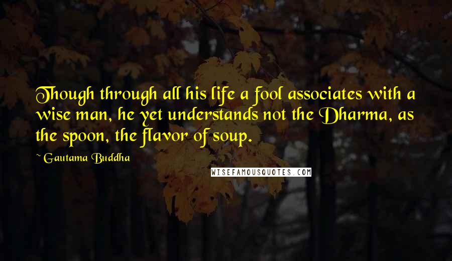 Gautama Buddha Quotes: Though through all his life a fool associates with a wise man, he yet understands not the Dharma, as the spoon, the flavor of soup.