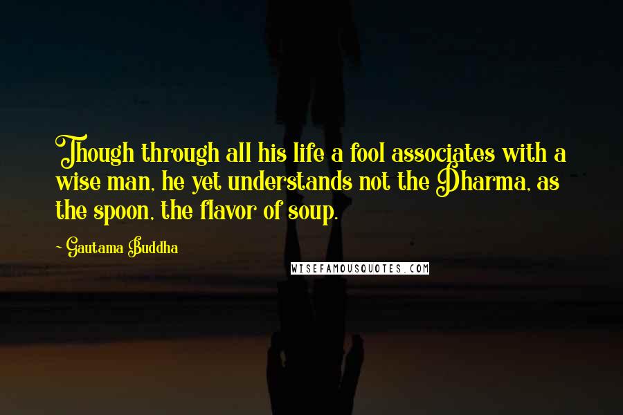 Gautama Buddha Quotes: Though through all his life a fool associates with a wise man, he yet understands not the Dharma, as the spoon, the flavor of soup.