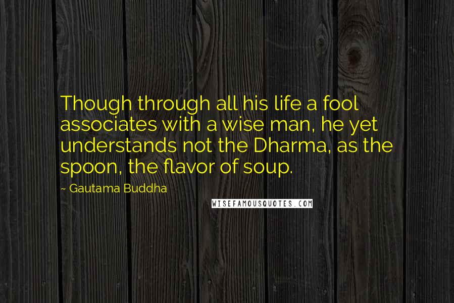 Gautama Buddha Quotes: Though through all his life a fool associates with a wise man, he yet understands not the Dharma, as the spoon, the flavor of soup.