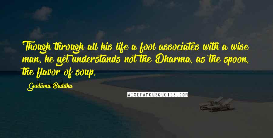 Gautama Buddha Quotes: Though through all his life a fool associates with a wise man, he yet understands not the Dharma, as the spoon, the flavor of soup.