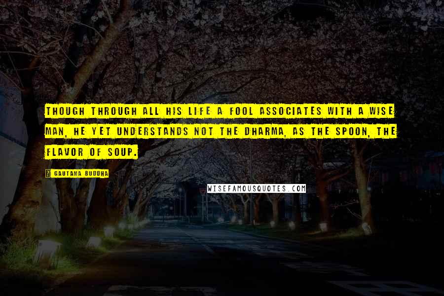 Gautama Buddha Quotes: Though through all his life a fool associates with a wise man, he yet understands not the Dharma, as the spoon, the flavor of soup.