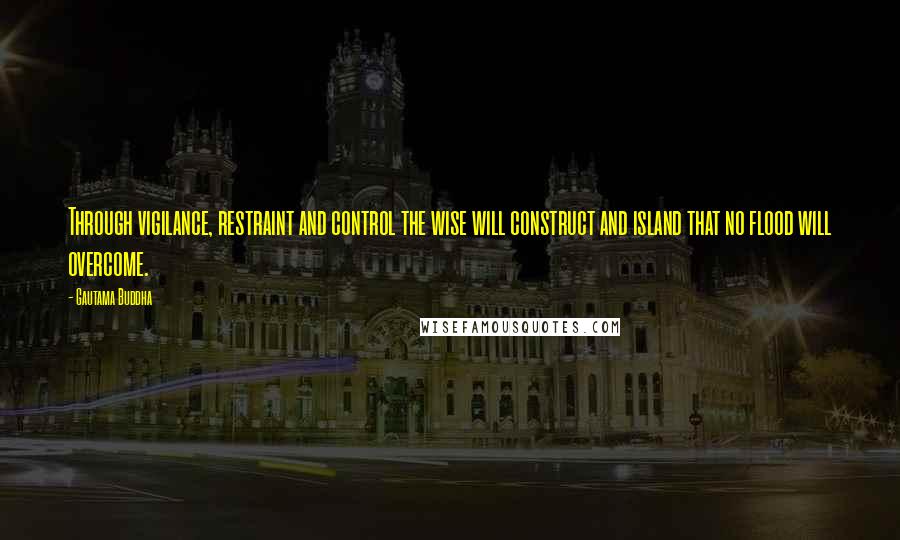 Gautama Buddha Quotes: Through vigilance, restraint and control the wise will construct and island that no flood will overcome.