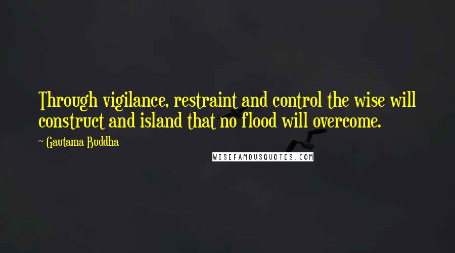 Gautama Buddha Quotes: Through vigilance, restraint and control the wise will construct and island that no flood will overcome.