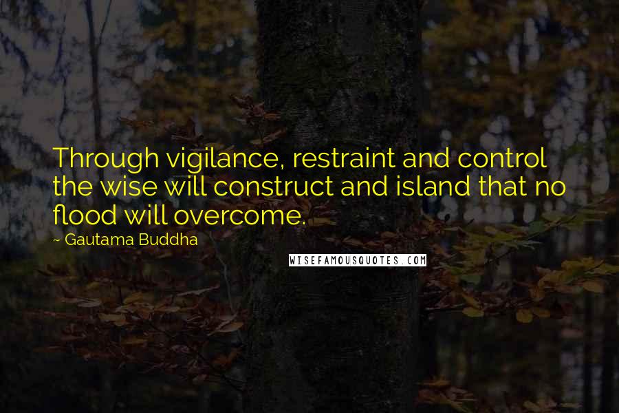 Gautama Buddha Quotes: Through vigilance, restraint and control the wise will construct and island that no flood will overcome.