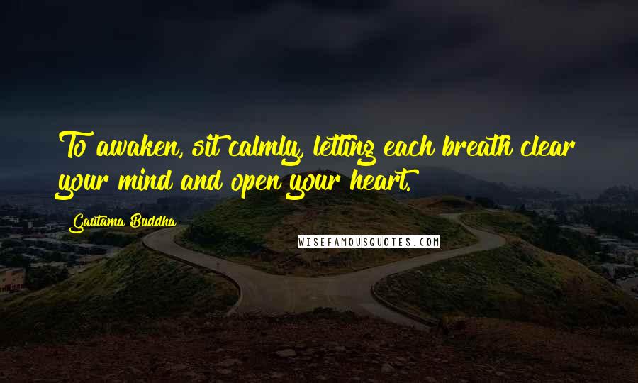 Gautama Buddha Quotes: To awaken, sit calmly, letting each breath clear your mind and open your heart.