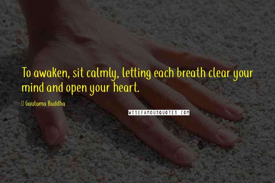 Gautama Buddha Quotes: To awaken, sit calmly, letting each breath clear your mind and open your heart.