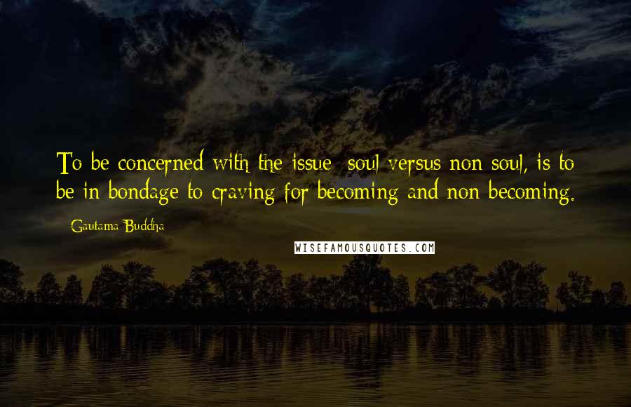 Gautama Buddha Quotes: To be concerned with the issue; soul versus non-soul, is to be in bondage to craving for becoming and non-becoming.