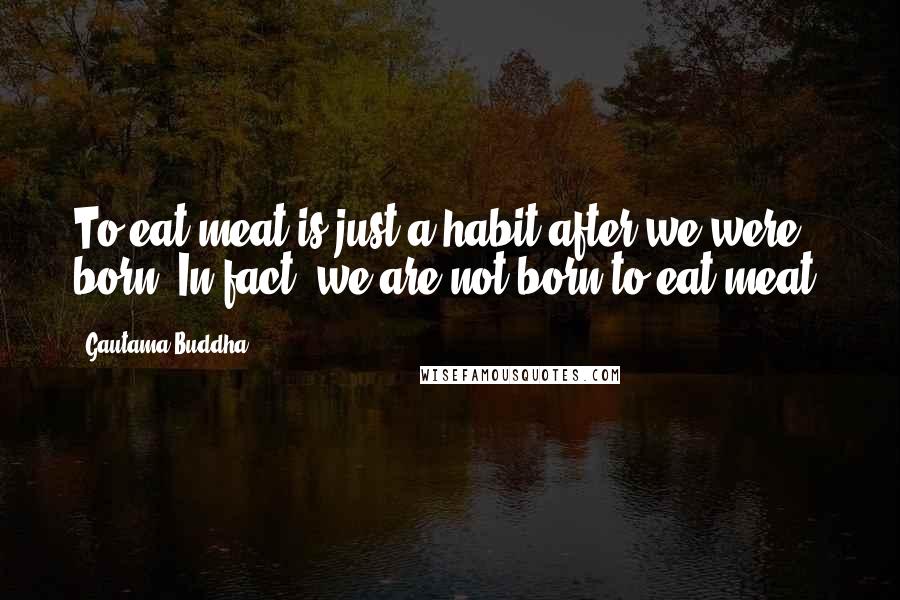 Gautama Buddha Quotes: To eat meat is just a habit after we were born. In fact, we are not born to eat meat.