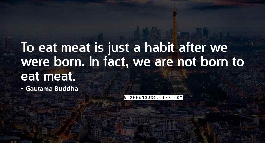 Gautama Buddha Quotes: To eat meat is just a habit after we were born. In fact, we are not born to eat meat.