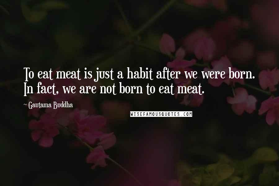 Gautama Buddha Quotes: To eat meat is just a habit after we were born. In fact, we are not born to eat meat.