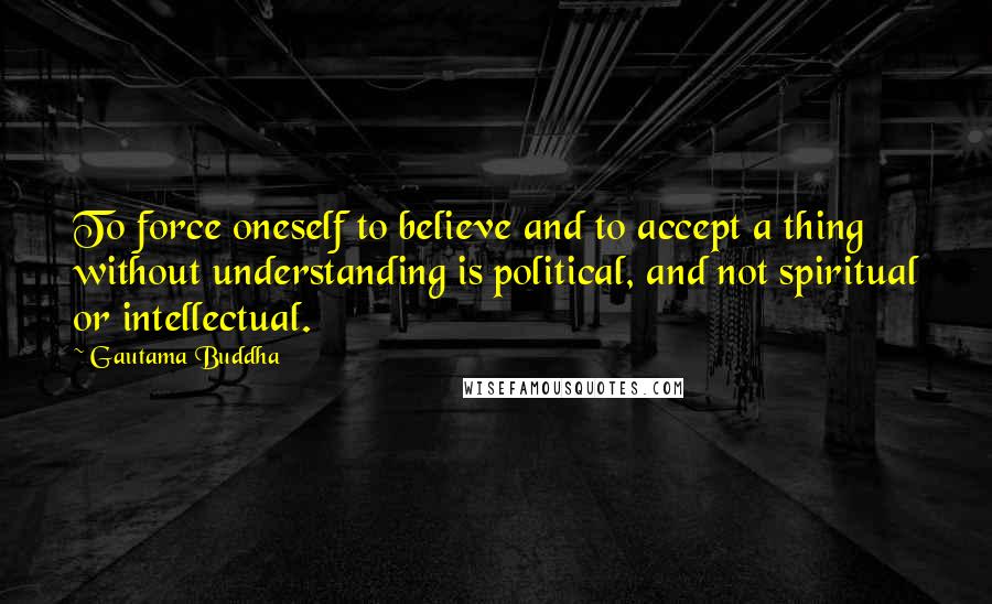 Gautama Buddha Quotes: To force oneself to believe and to accept a thing without understanding is political, and not spiritual or intellectual.