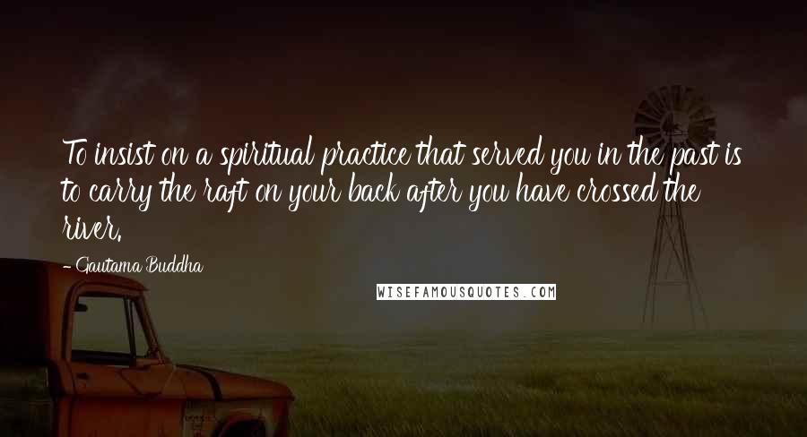 Gautama Buddha Quotes: To insist on a spiritual practice that served you in the past is to carry the raft on your back after you have crossed the river.