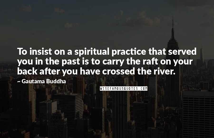 Gautama Buddha Quotes: To insist on a spiritual practice that served you in the past is to carry the raft on your back after you have crossed the river.