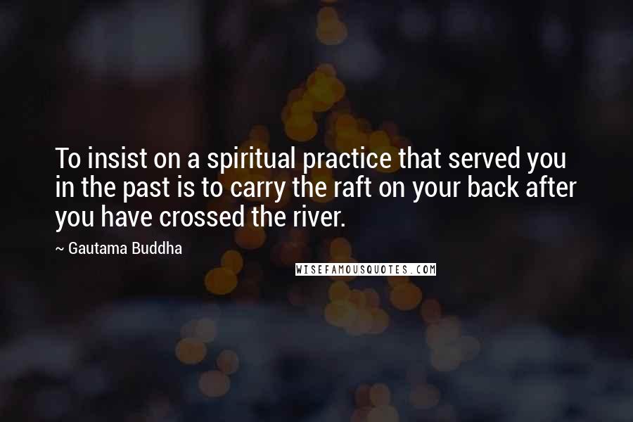 Gautama Buddha Quotes: To insist on a spiritual practice that served you in the past is to carry the raft on your back after you have crossed the river.