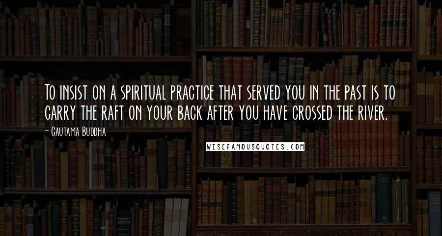 Gautama Buddha Quotes: To insist on a spiritual practice that served you in the past is to carry the raft on your back after you have crossed the river.