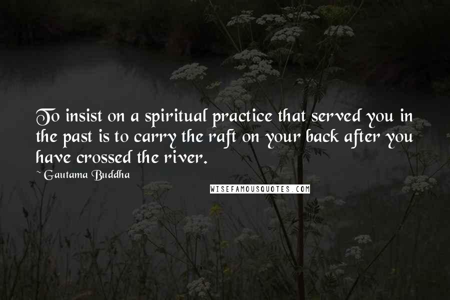 Gautama Buddha Quotes: To insist on a spiritual practice that served you in the past is to carry the raft on your back after you have crossed the river.