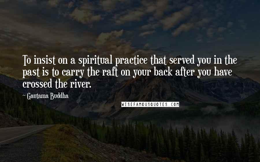 Gautama Buddha Quotes: To insist on a spiritual practice that served you in the past is to carry the raft on your back after you have crossed the river.