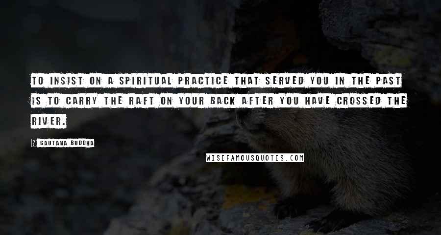 Gautama Buddha Quotes: To insist on a spiritual practice that served you in the past is to carry the raft on your back after you have crossed the river.