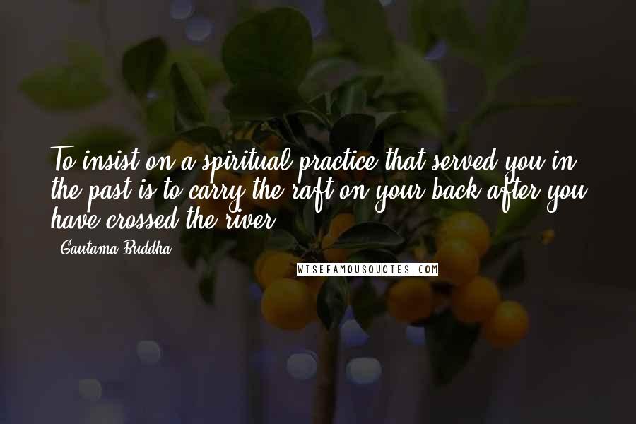 Gautama Buddha Quotes: To insist on a spiritual practice that served you in the past is to carry the raft on your back after you have crossed the river.