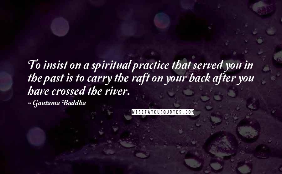 Gautama Buddha Quotes: To insist on a spiritual practice that served you in the past is to carry the raft on your back after you have crossed the river.