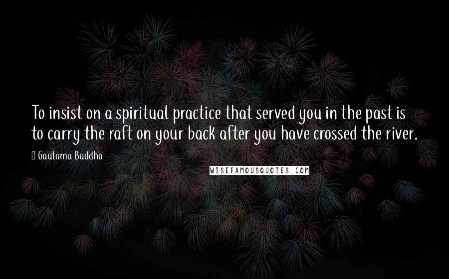 Gautama Buddha Quotes: To insist on a spiritual practice that served you in the past is to carry the raft on your back after you have crossed the river.