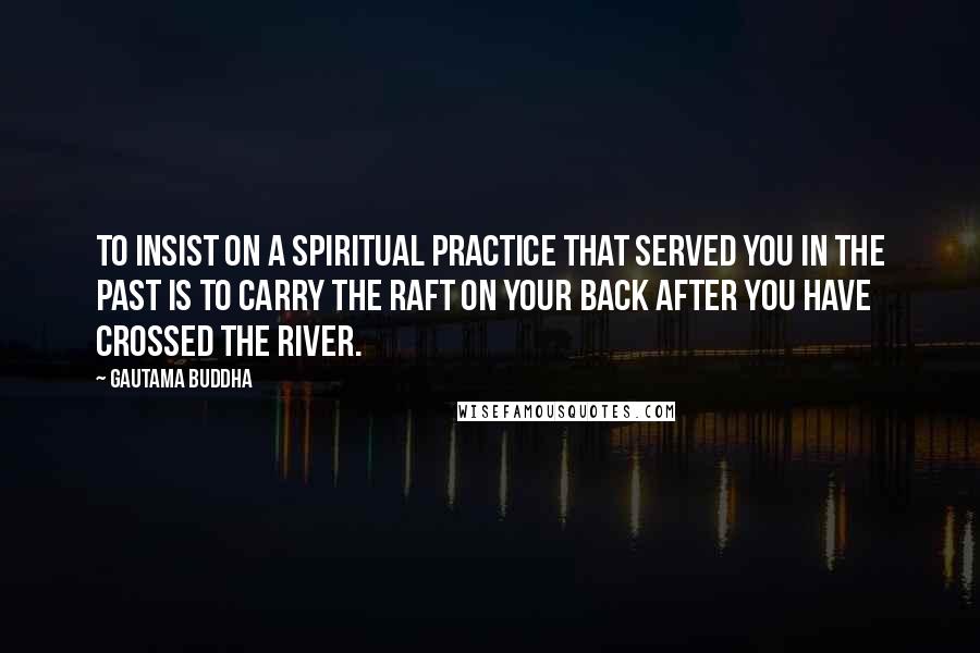 Gautama Buddha Quotes: To insist on a spiritual practice that served you in the past is to carry the raft on your back after you have crossed the river.