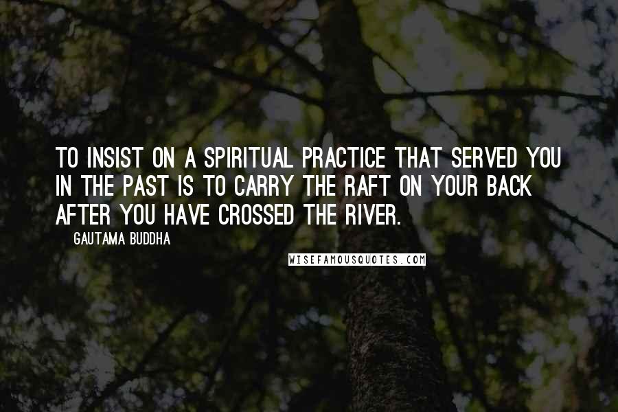 Gautama Buddha Quotes: To insist on a spiritual practice that served you in the past is to carry the raft on your back after you have crossed the river.