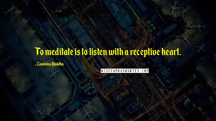 Gautama Buddha Quotes: To meditate is to listen with a receptive heart.