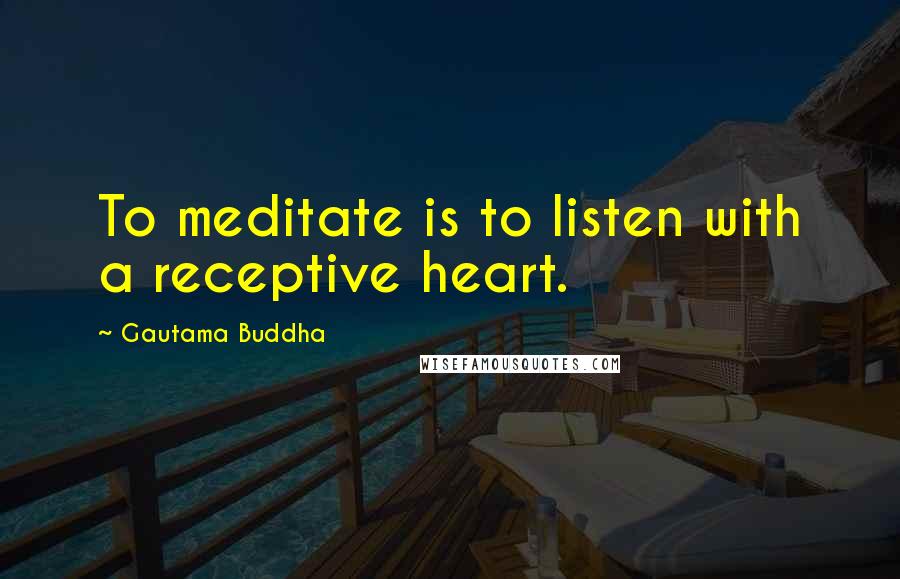 Gautama Buddha Quotes: To meditate is to listen with a receptive heart.