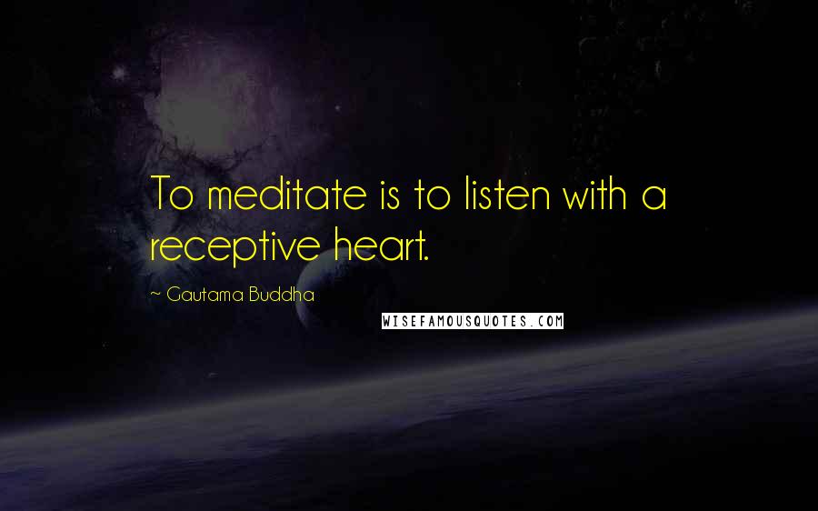 Gautama Buddha Quotes: To meditate is to listen with a receptive heart.