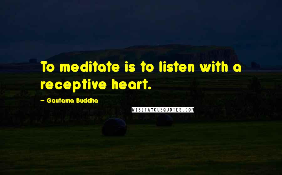 Gautama Buddha Quotes: To meditate is to listen with a receptive heart.