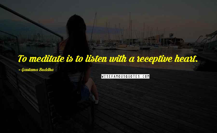 Gautama Buddha Quotes: To meditate is to listen with a receptive heart.