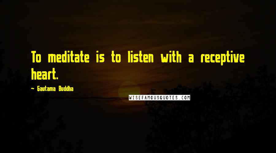 Gautama Buddha Quotes: To meditate is to listen with a receptive heart.