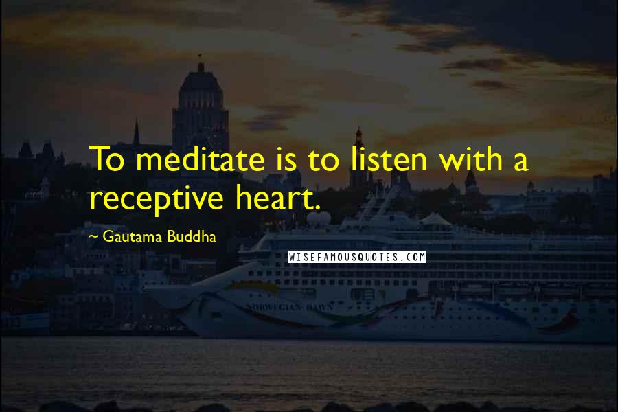 Gautama Buddha Quotes: To meditate is to listen with a receptive heart.