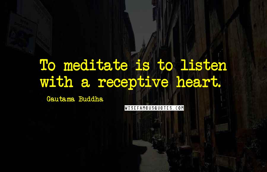 Gautama Buddha Quotes: To meditate is to listen with a receptive heart.