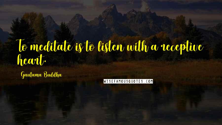 Gautama Buddha Quotes: To meditate is to listen with a receptive heart.