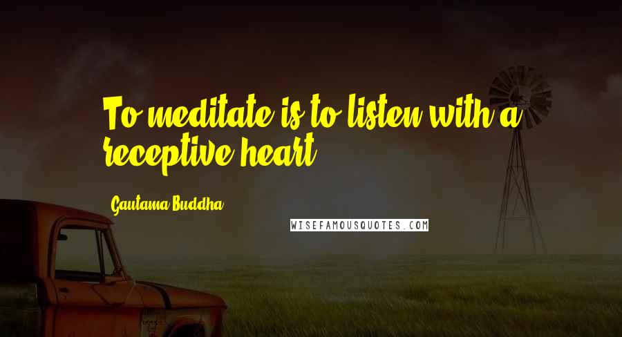 Gautama Buddha Quotes: To meditate is to listen with a receptive heart.