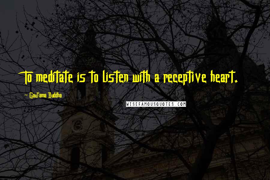 Gautama Buddha Quotes: To meditate is to listen with a receptive heart.