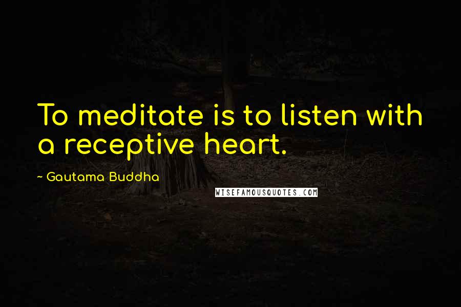 Gautama Buddha Quotes: To meditate is to listen with a receptive heart.