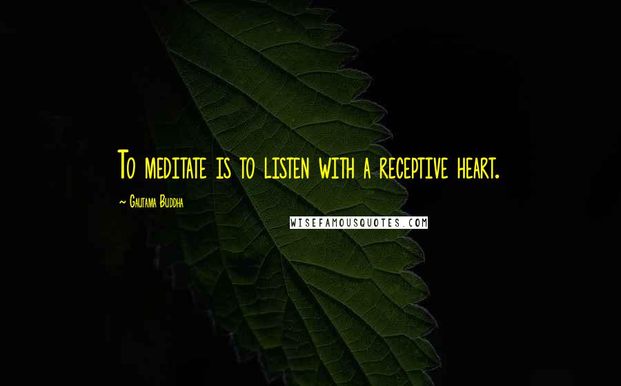 Gautama Buddha Quotes: To meditate is to listen with a receptive heart.