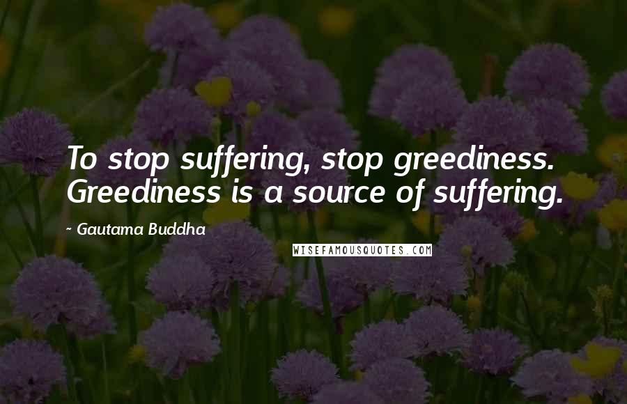 Gautama Buddha Quotes: To stop suffering, stop greediness. Greediness is a source of suffering.